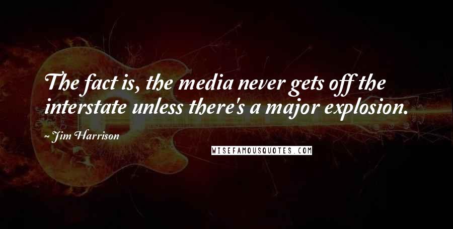 Jim Harrison Quotes: The fact is, the media never gets off the interstate unless there's a major explosion.