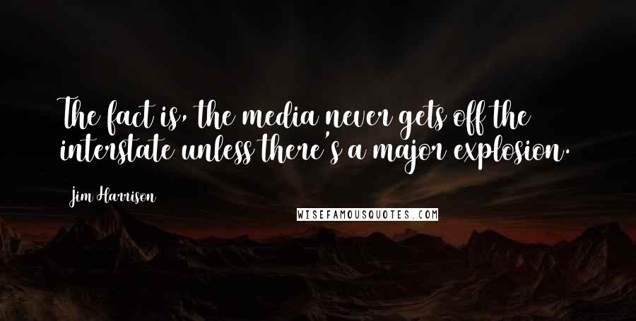 Jim Harrison Quotes: The fact is, the media never gets off the interstate unless there's a major explosion.