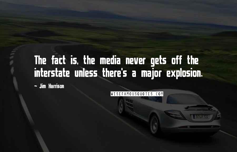 Jim Harrison Quotes: The fact is, the media never gets off the interstate unless there's a major explosion.