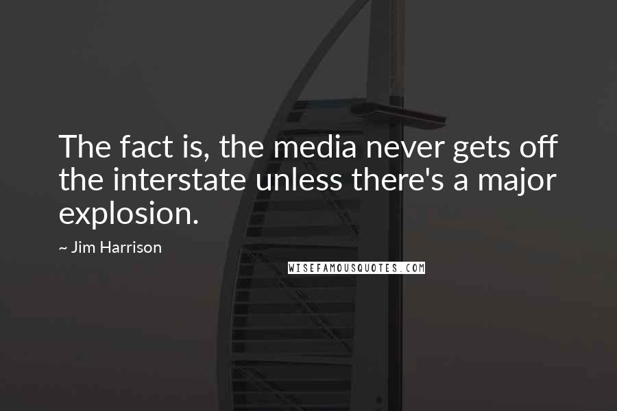 Jim Harrison Quotes: The fact is, the media never gets off the interstate unless there's a major explosion.