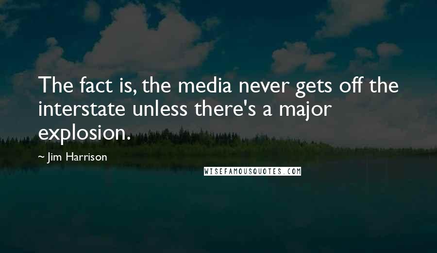 Jim Harrison Quotes: The fact is, the media never gets off the interstate unless there's a major explosion.