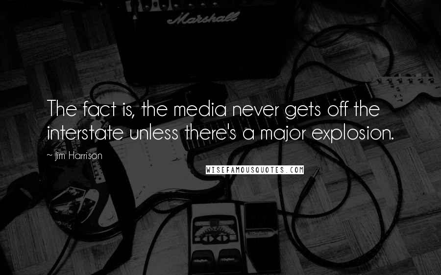 Jim Harrison Quotes: The fact is, the media never gets off the interstate unless there's a major explosion.