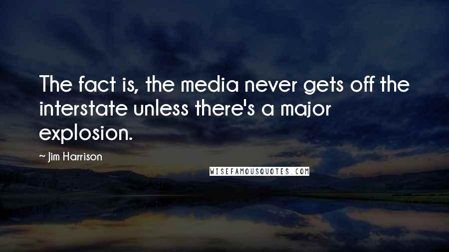 Jim Harrison Quotes: The fact is, the media never gets off the interstate unless there's a major explosion.