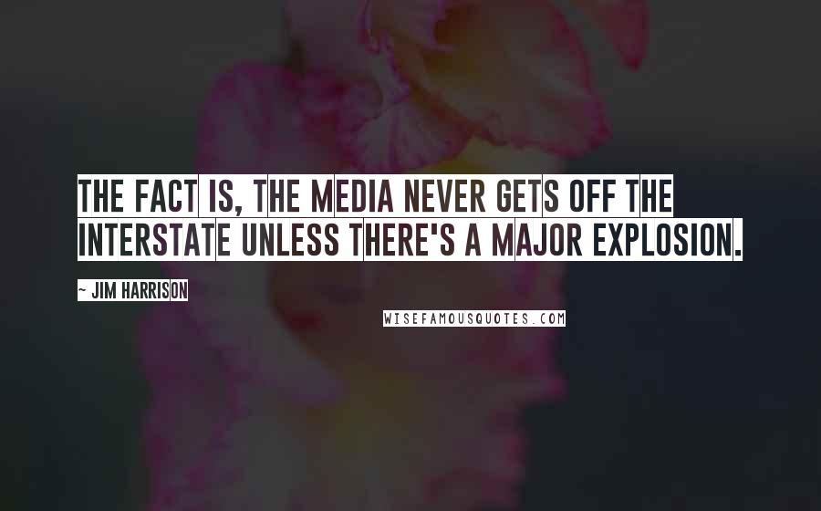 Jim Harrison Quotes: The fact is, the media never gets off the interstate unless there's a major explosion.