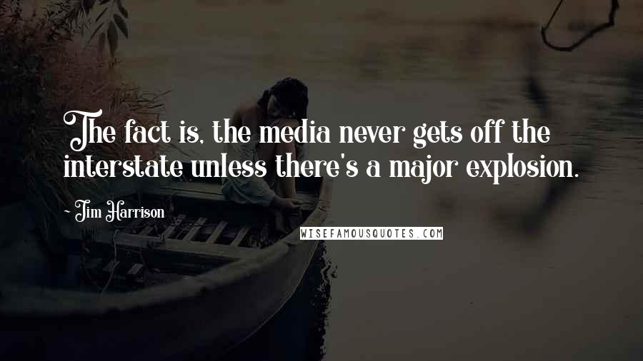 Jim Harrison Quotes: The fact is, the media never gets off the interstate unless there's a major explosion.