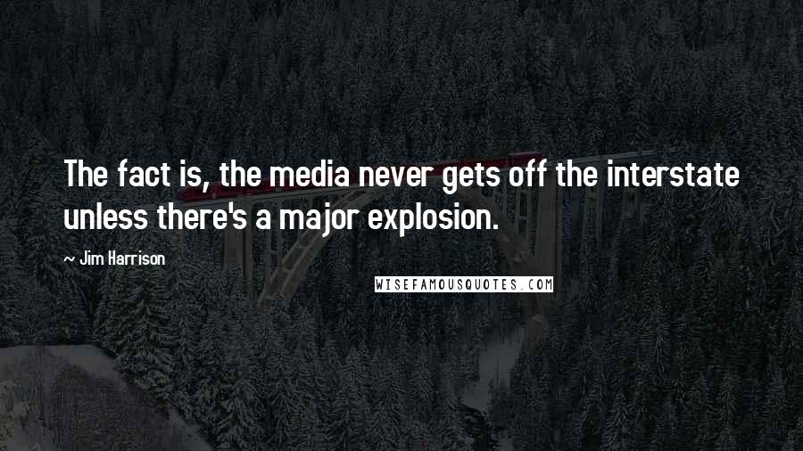 Jim Harrison Quotes: The fact is, the media never gets off the interstate unless there's a major explosion.