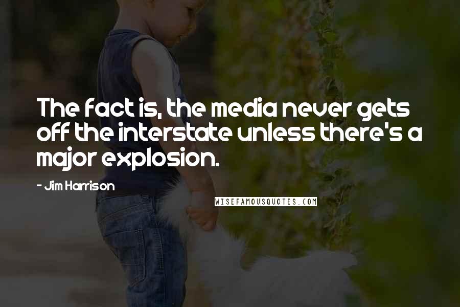 Jim Harrison Quotes: The fact is, the media never gets off the interstate unless there's a major explosion.