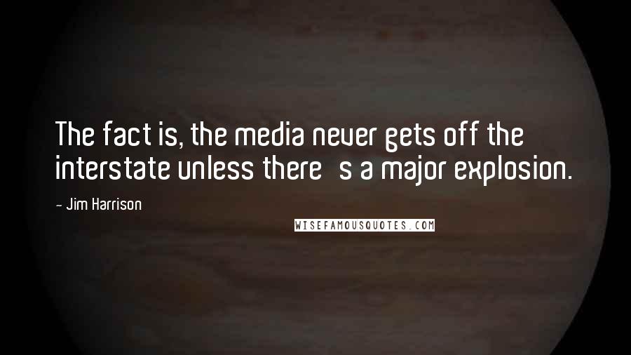 Jim Harrison Quotes: The fact is, the media never gets off the interstate unless there's a major explosion.