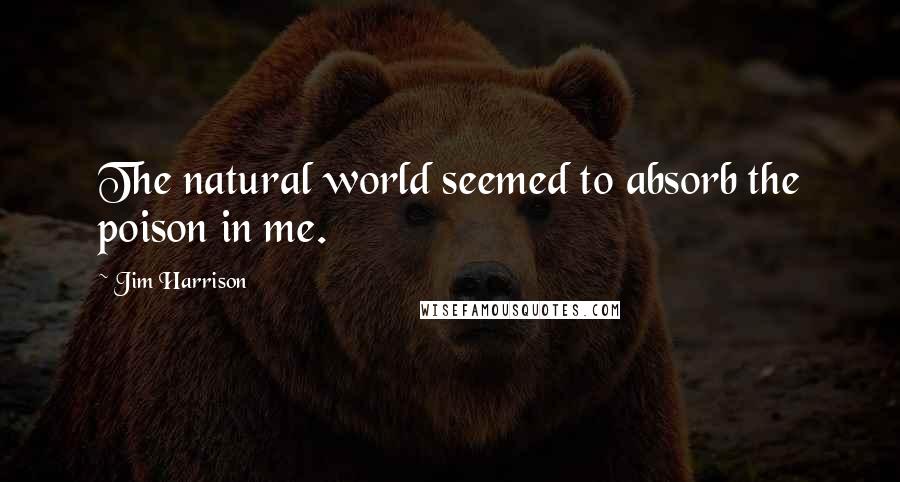 Jim Harrison Quotes: The natural world seemed to absorb the poison in me.