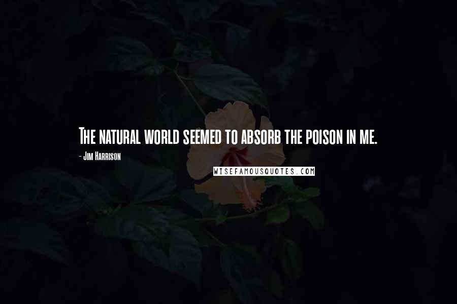 Jim Harrison Quotes: The natural world seemed to absorb the poison in me.