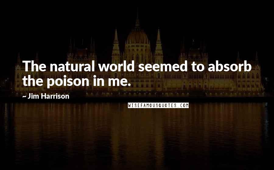 Jim Harrison Quotes: The natural world seemed to absorb the poison in me.