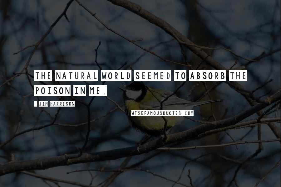 Jim Harrison Quotes: The natural world seemed to absorb the poison in me.