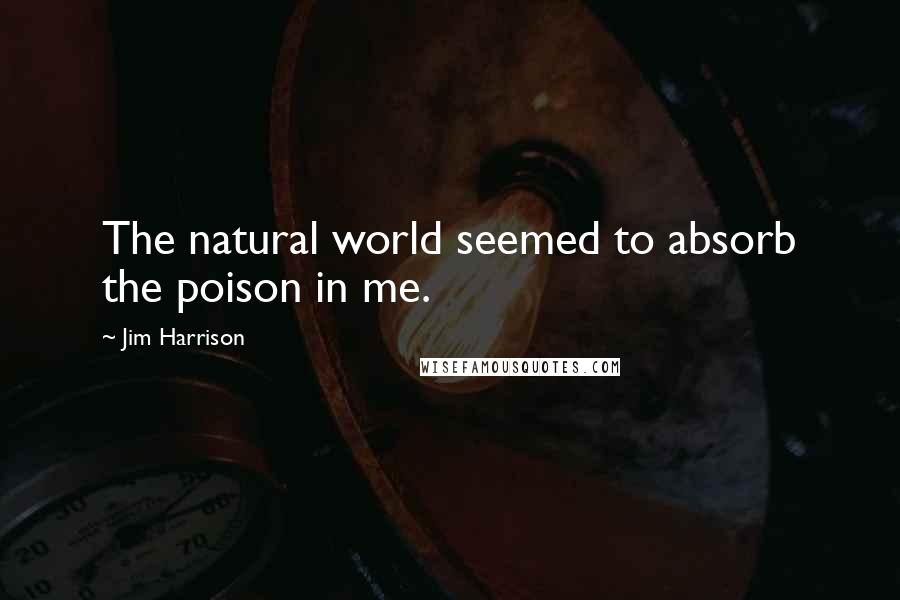 Jim Harrison Quotes: The natural world seemed to absorb the poison in me.