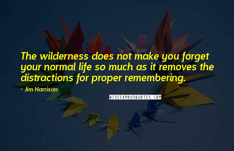 Jim Harrison Quotes: The wilderness does not make you forget your normal life so much as it removes the distractions for proper remembering.