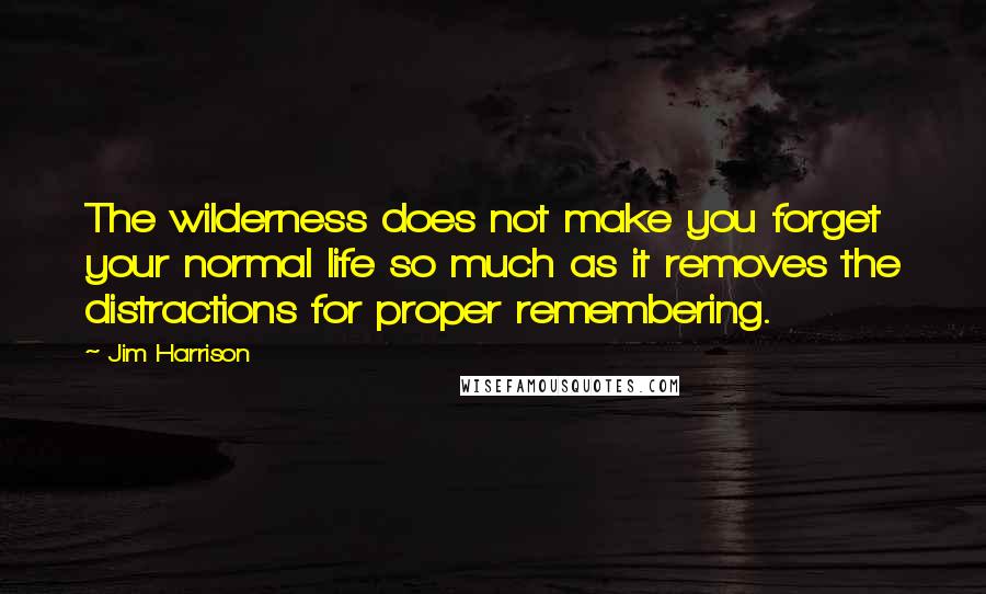 Jim Harrison Quotes: The wilderness does not make you forget your normal life so much as it removes the distractions for proper remembering.