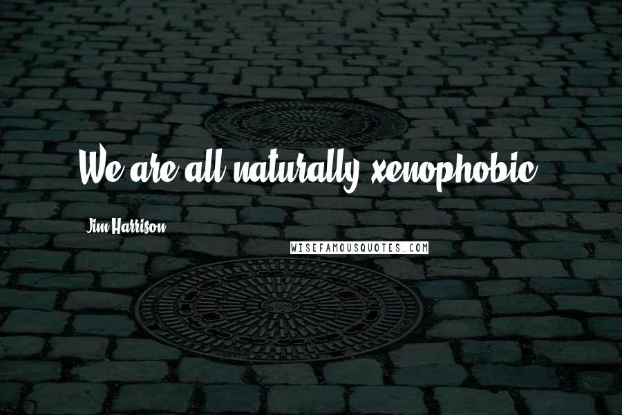 Jim Harrison Quotes: We are all naturally xenophobic.