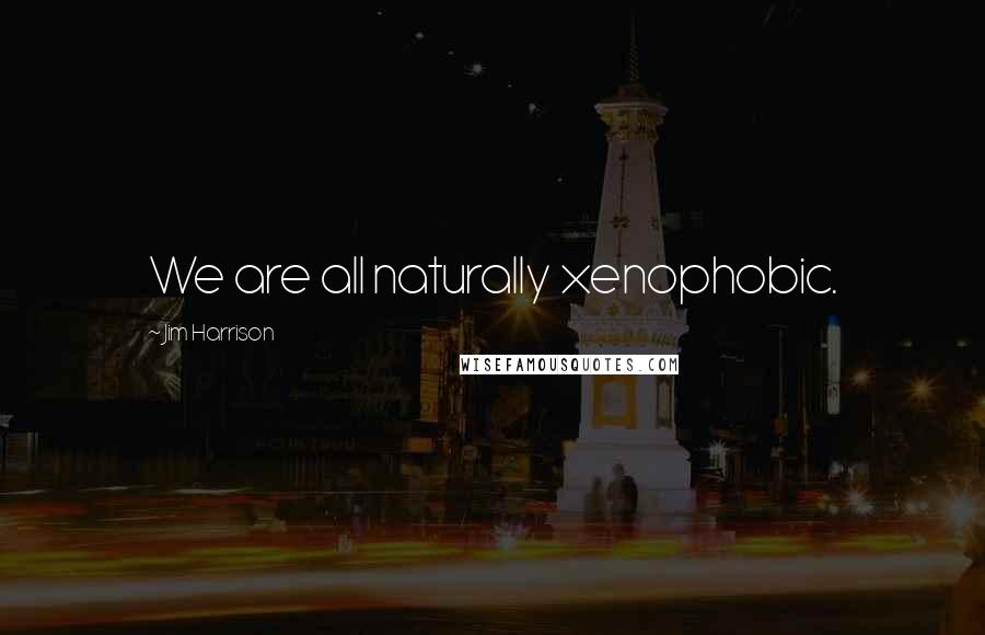 Jim Harrison Quotes: We are all naturally xenophobic.