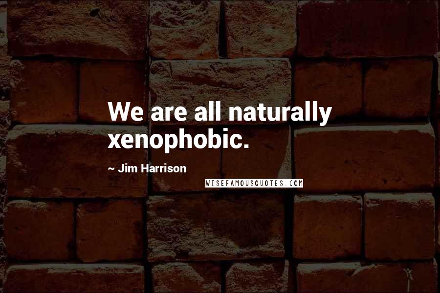 Jim Harrison Quotes: We are all naturally xenophobic.