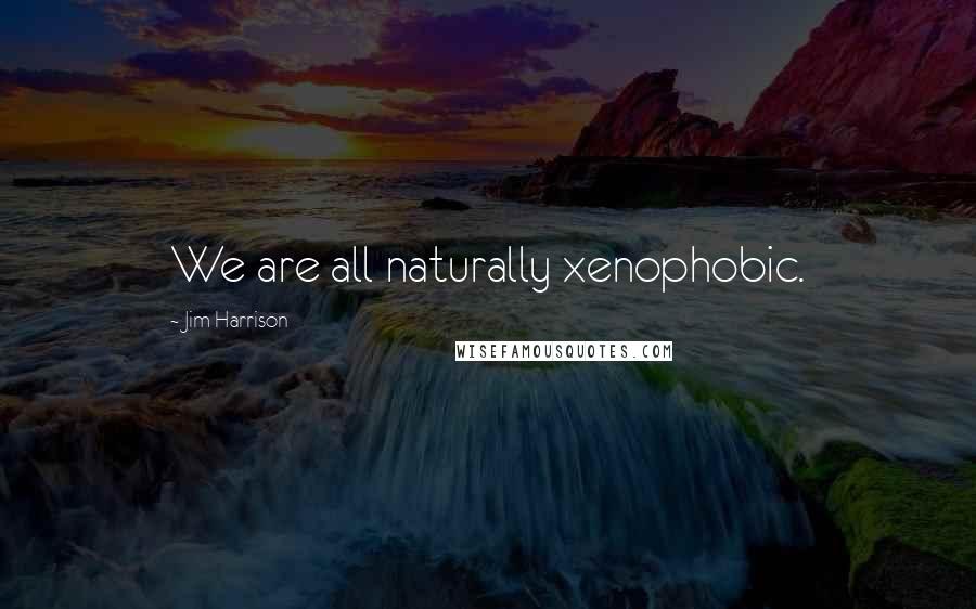 Jim Harrison Quotes: We are all naturally xenophobic.