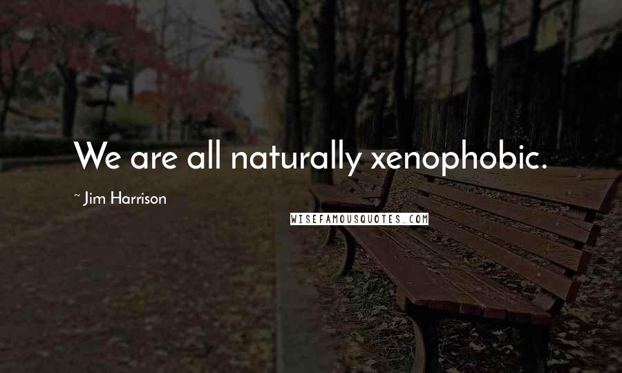 Jim Harrison Quotes: We are all naturally xenophobic.
