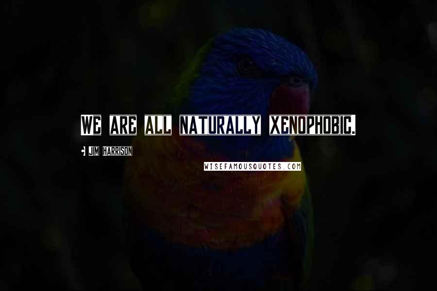 Jim Harrison Quotes: We are all naturally xenophobic.