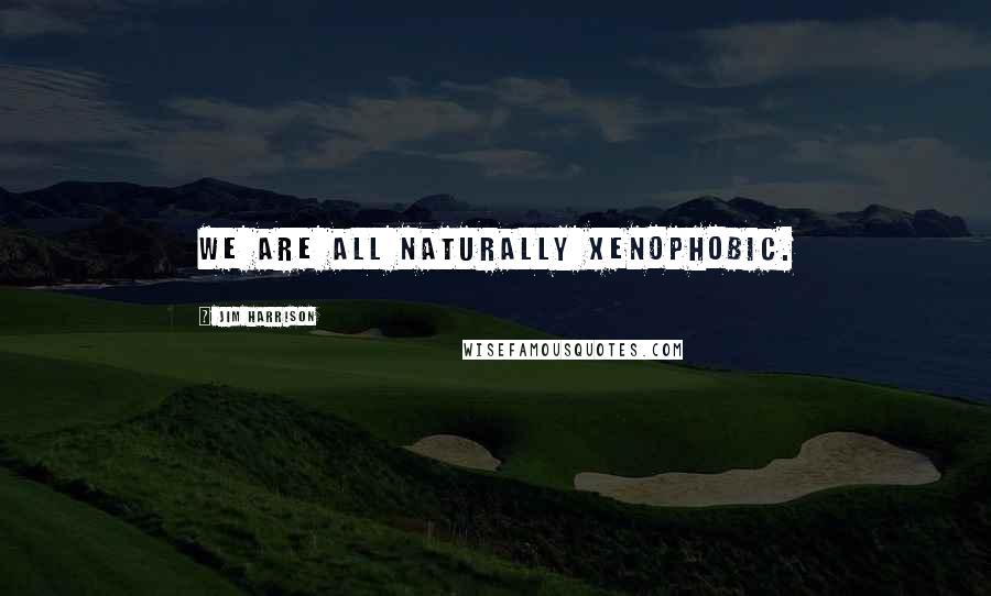 Jim Harrison Quotes: We are all naturally xenophobic.
