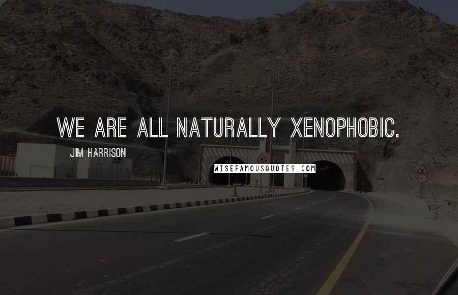 Jim Harrison Quotes: We are all naturally xenophobic.