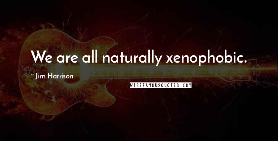 Jim Harrison Quotes: We are all naturally xenophobic.
