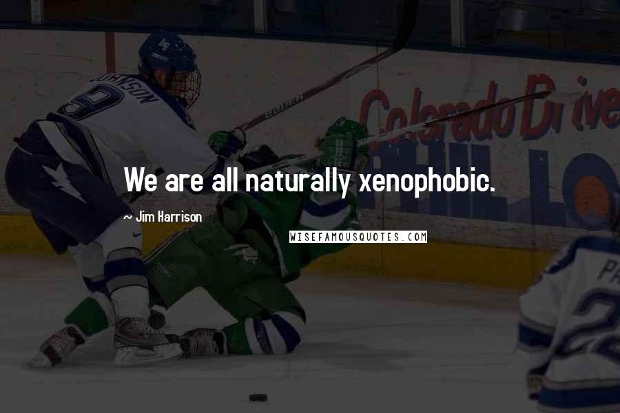 Jim Harrison Quotes: We are all naturally xenophobic.