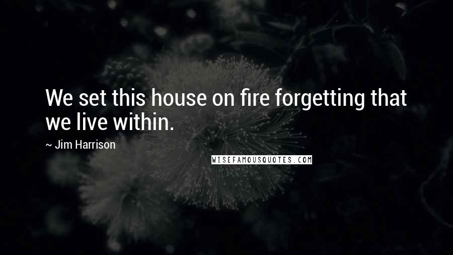 Jim Harrison Quotes: We set this house on fire forgetting that we live within.