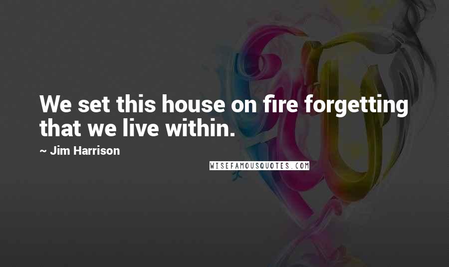 Jim Harrison Quotes: We set this house on fire forgetting that we live within.