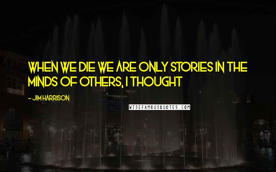 Jim Harrison Quotes: When we die we are only stories in the minds of others, I thought