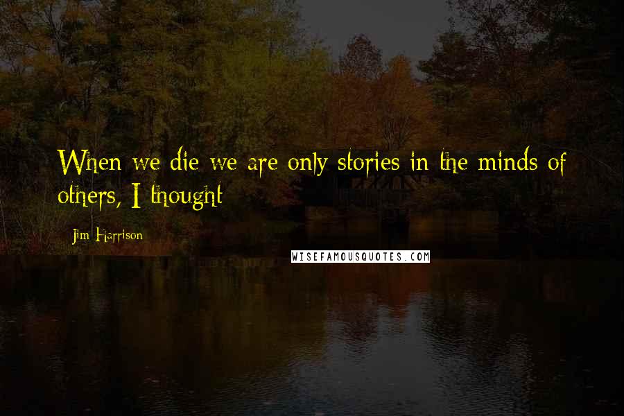 Jim Harrison Quotes: When we die we are only stories in the minds of others, I thought