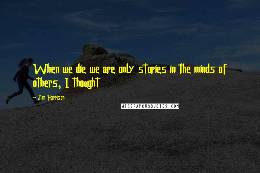 Jim Harrison Quotes: When we die we are only stories in the minds of others, I thought
