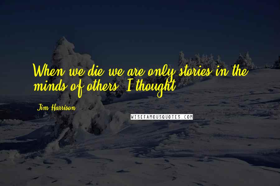 Jim Harrison Quotes: When we die we are only stories in the minds of others, I thought