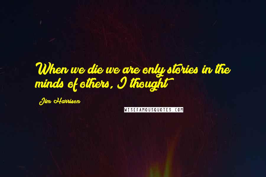 Jim Harrison Quotes: When we die we are only stories in the minds of others, I thought