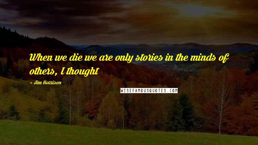 Jim Harrison Quotes: When we die we are only stories in the minds of others, I thought