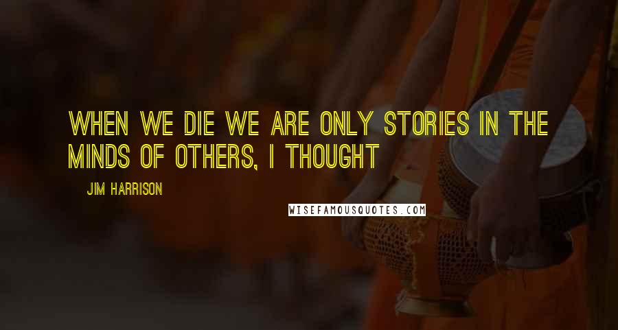 Jim Harrison Quotes: When we die we are only stories in the minds of others, I thought