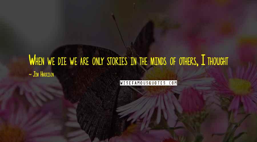 Jim Harrison Quotes: When we die we are only stories in the minds of others, I thought