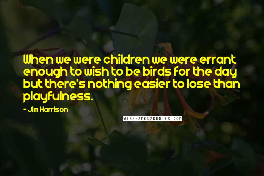 Jim Harrison Quotes: When we were children we were errant enough to wish to be birds for the day but there's nothing easier to lose than playfulness.