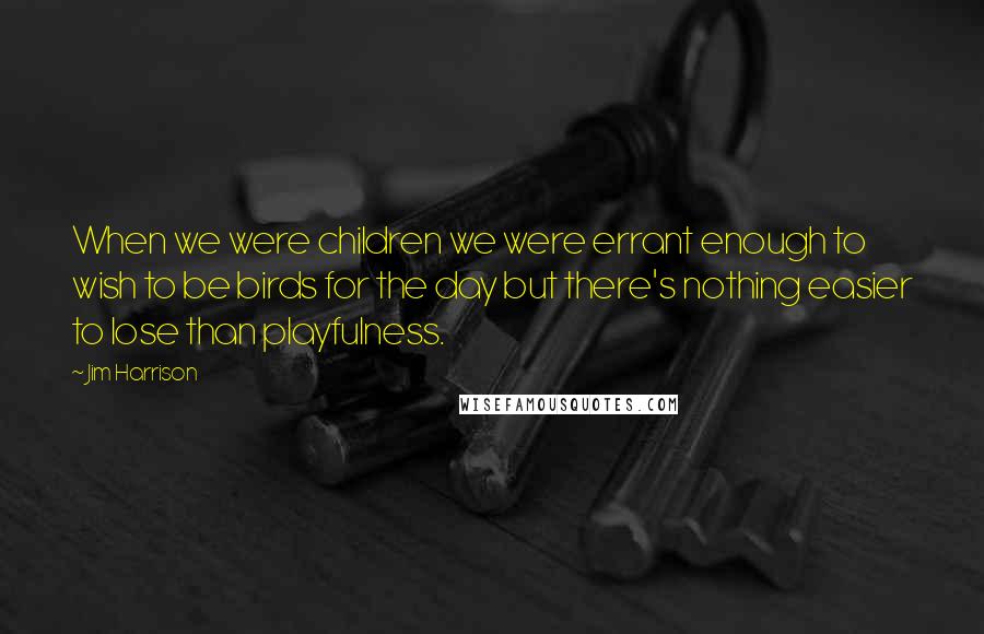 Jim Harrison Quotes: When we were children we were errant enough to wish to be birds for the day but there's nothing easier to lose than playfulness.