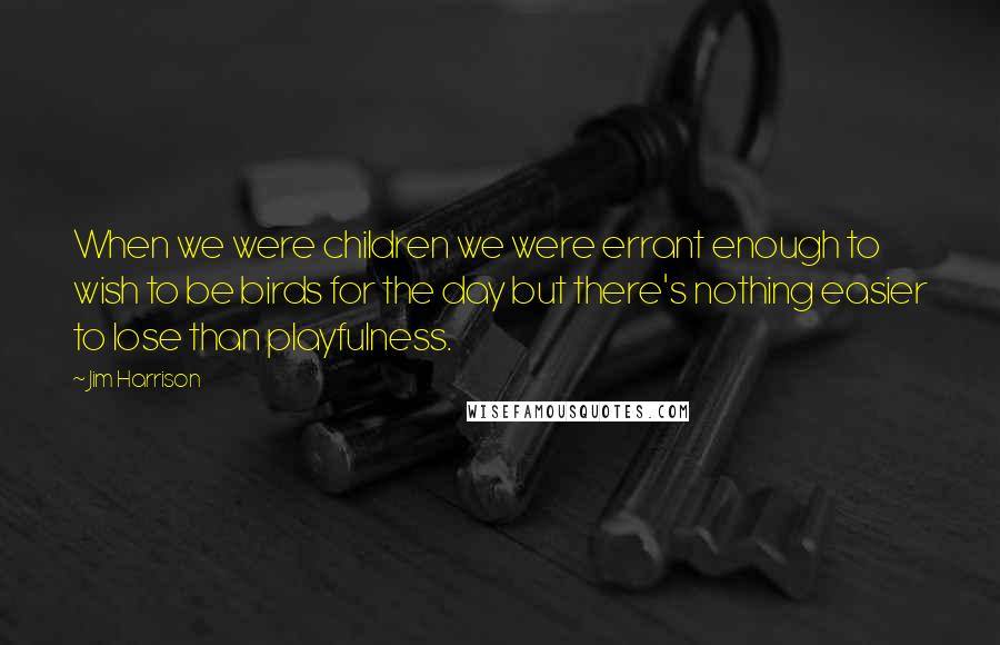 Jim Harrison Quotes: When we were children we were errant enough to wish to be birds for the day but there's nothing easier to lose than playfulness.