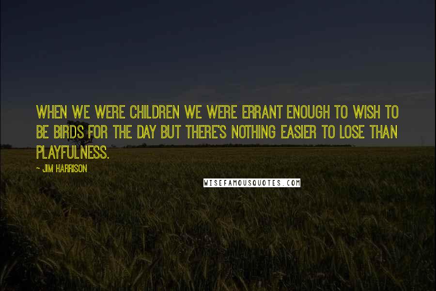 Jim Harrison Quotes: When we were children we were errant enough to wish to be birds for the day but there's nothing easier to lose than playfulness.