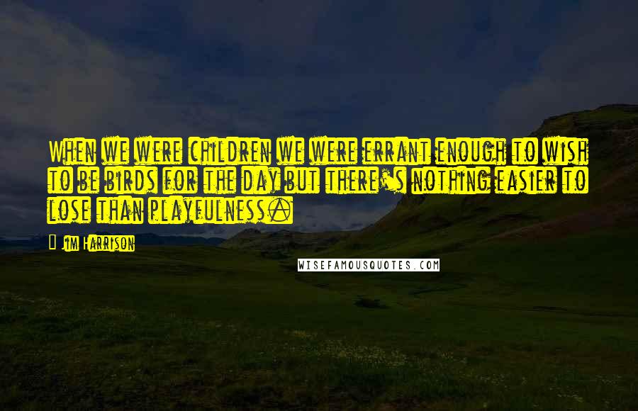 Jim Harrison Quotes: When we were children we were errant enough to wish to be birds for the day but there's nothing easier to lose than playfulness.