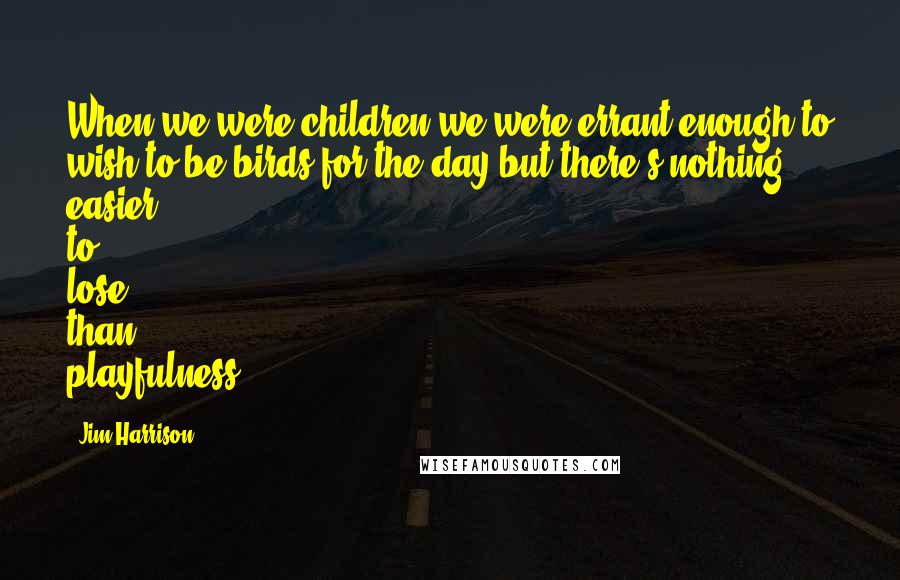 Jim Harrison Quotes: When we were children we were errant enough to wish to be birds for the day but there's nothing easier to lose than playfulness.