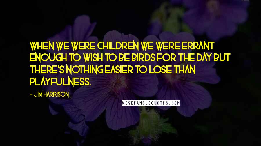 Jim Harrison Quotes: When we were children we were errant enough to wish to be birds for the day but there's nothing easier to lose than playfulness.