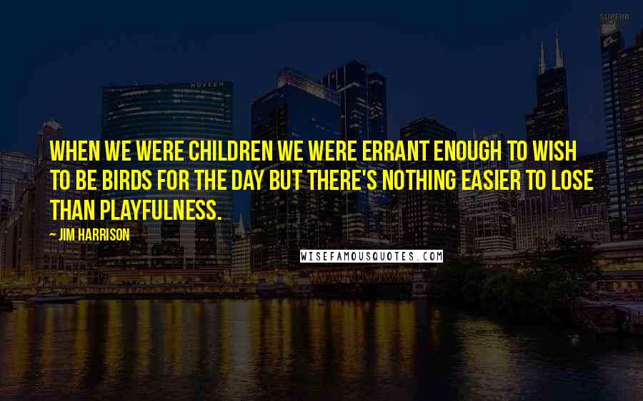 Jim Harrison Quotes: When we were children we were errant enough to wish to be birds for the day but there's nothing easier to lose than playfulness.