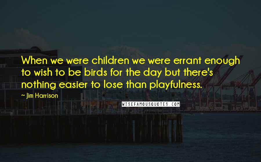 Jim Harrison Quotes: When we were children we were errant enough to wish to be birds for the day but there's nothing easier to lose than playfulness.