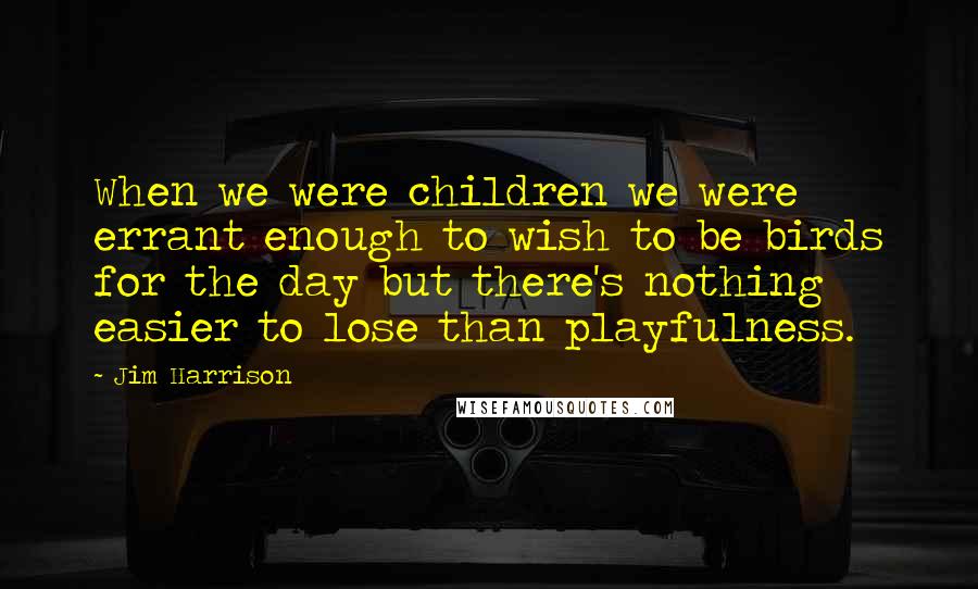 Jim Harrison Quotes: When we were children we were errant enough to wish to be birds for the day but there's nothing easier to lose than playfulness.