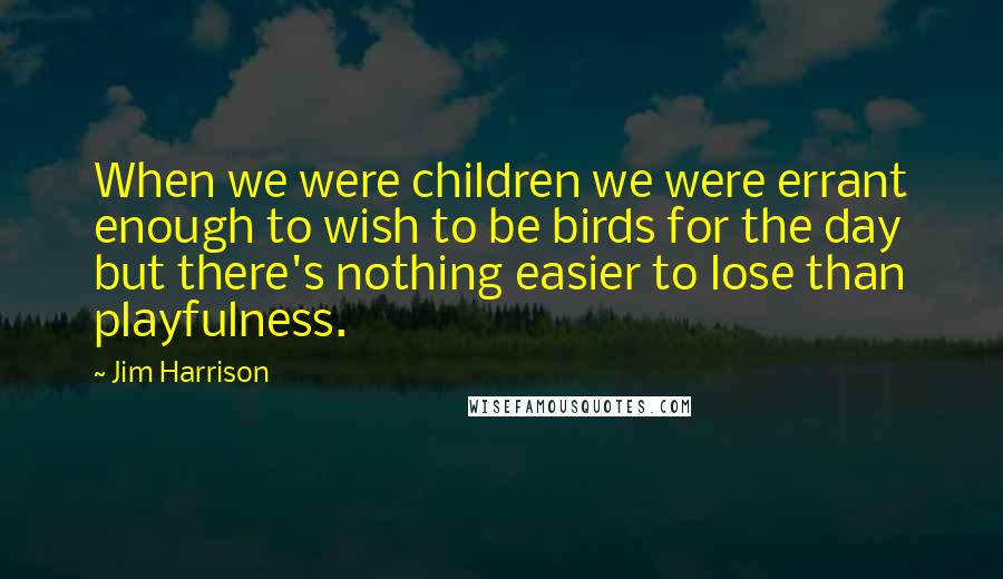 Jim Harrison Quotes: When we were children we were errant enough to wish to be birds for the day but there's nothing easier to lose than playfulness.